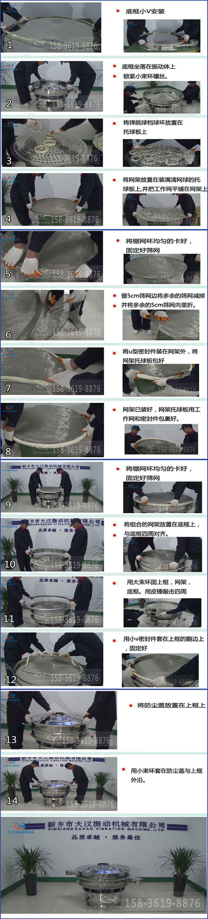 豆?jié){過濾振動篩換網(wǎng)圖示：1，底框小V安裝，2，底框坐落在振動體上，鎖緊小束環(huán)螺絲3，將彈跳球擋球環(huán)放置在托球板上4，將網(wǎng)架放置在裝滿清網(wǎng)球的托球板上，并把工作網(wǎng)平鋪在網(wǎng)架上。5，將繃網(wǎng)環(huán)均勻的卡好固定好篩網(wǎng)。6，留5cm篩網(wǎng)邊將多余的篩網(wǎng)減掉，并將多余的5cm篩網(wǎng)向里折。7，將U型密封件裝在網(wǎng)架外，將網(wǎng)架托球板包好。8，網(wǎng)架已裝好，網(wǎng)架托球板用工作網(wǎng)和密封件包裹好。9，將繃網(wǎng)均勻的卡好固定好篩網(wǎng)10，將組合的網(wǎng)架放置在底框上與底框四周對齊。11，用大束環(huán)固上框，網(wǎng)架，底框。用皮錘敲擊四周。12，用小V密封件套在上框的翻邊上，固定好。13，將防塵蓋放置在上框上。14，用小束環(huán)套在防塵蓋與上框沿。