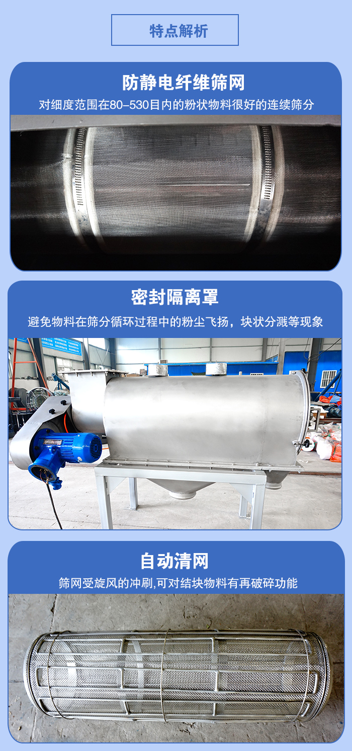 氣旋篩的特點：防靜電纖維篩網(wǎng):對細度范圍在80-530目內(nèi)的粉狀物料很好的連續(xù)篩分。密封隔離罩：避免物料在篩分循環(huán)過程中的粉塵飛揚，塊狀分濺等現(xiàn)象。自動清網(wǎng)，篩網(wǎng)受旋風的沖刷，可對結(jié)塊物料有破碎功能。